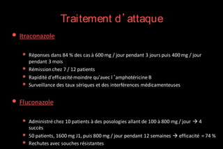 Traitement d’attaque

• Itraconazole
•
•
•
•

Réponses dans 84 % des cas à 600 mg / jour pendant 3 jours puis 400 mg / jour
pendant 3 mois
Rémission chez 7 / 12 patients
Rapidité d'efficacité moindre qu'avec l‘amphotéricine B
Surveillance des taux sériques et des interférences médicamenteuses

• Fluconazole
•
•
•

Administré chez 10 patients à des posologies allant de 100 à 800 mg / jour  4
succès
50 patients, 1600 mg J1, puis 800 mg / jour pendant 12 semaines  efficacité = 74 %
Rechutes avec souches résistantes

 