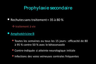 Prophylaxie secondaire

• Rechutes sans traitement = 35 à 80 %
 traitement à vie

• Amphotéricine B
• Toutes les semaines ou tous les 15 jours : efficacité de 80
à 95 % contre 50 % avec le kétoconazole

• Contre-indiquée si atteinte neurologique initiale
• Infections des voies veineuses centrales fréquentes

 