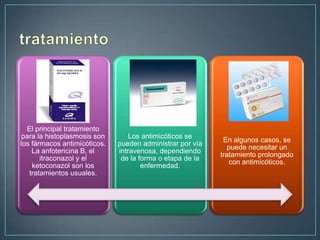 El principal tratamiento
para la histoplasmosis son
los fármacos antimicóticos.
La anfotericina B, el
itraconazol y el
ketoconazol son los
tratamientos usuales.

Los antimicóticos se
pueden administrar por vía
intravenosa, dependiendo
de la forma o etapa de la
enfermedad.

En algunos casos, se
puede necesitar un
tratamiento prolongado
con antimicóticos.

 