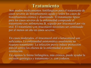 TratamientoTratamiento
Son usados medicamentos Antifúngicos para el tratamiento deSon usados medicamentos Antifúngicos para el tratamiento de
casos severos de histoplasmosis aguda y todos los casos decasos severos de histoplasmosis aguda y todos los casos de
histoplasmosis crónica y diseminada. El tratamiento típicohistoplasmosis crónica y diseminada. El tratamiento típico
para los casos severos de la enfermedad comprende elpara los casos severos de la enfermedad comprende el
tratamiento con anfotericina B, seguido por itraconazol por víatratamiento con anfotericina B, seguido por itraconazol por vía
oral. El tratamiento con itraconazol necesitara ser continuadooral. El tratamiento con itraconazol necesitara ser continuado
por al menos un año en casos severos.por al menos un año en casos severos.
En casos moderados, el itraconazol oral o ketoconazol sonEn casos moderados, el itraconazol oral o ketoconazol son
suficientes. La enfermedad asintomática usualmente nosuficientes. La enfermedad asintomática usualmente no
requiere tratamiento. La infección previa induce protecciónrequiere tratamiento. La infección previa induce protección
parcial contra los efectos de la enfermedad si ocurreparcial contra los efectos de la enfermedad si ocurre
reinfección.reinfección.
En equinos la forma linfangítica, más crónica, puede ayudar laEn equinos la forma linfangítica, más crónica, puede ayudar la
escisión quirúrgica y tratamiento i.v. con yoduros.escisión quirúrgica y tratamiento i.v. con yoduros.
 