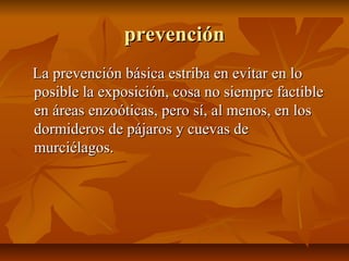prevenciónprevención
La prevención básica estriba en evitar en loLa prevención básica estriba en evitar en lo
posible la exposición, cosa no siempre factibleposible la exposición, cosa no siempre factible
en áreas enzoóticas, pero sí, al menos, en losen áreas enzoóticas, pero sí, al menos, en los
dormideros de pájaros y cuevas dedormideros de pájaros y cuevas de
murciélagos.murciélagos.
 