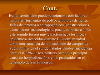 Cont.Cont.
Esta diseminación puede relacionarse con factoresEsta diseminación puede relacionarse con factores
naturales (tormentas de polvo, temblores de tierra,naturales (tormentas de polvo, temblores de tierra,
fallas de terreno) o antropogénicos (construcciones,fallas de terreno) o antropogénicos (construcciones,
excavaciones arqueológicas, prácticas militares). Enexcavaciones arqueológicas, prácticas militares). En
este sentido fueron muy característicos los broteseste sentido fueron muy característicos los brotes
epidémicos acaecidos durante II Guerra mundialepidémicos acaecidos durante II Guerra mundial
como consecuencia de la instalación de campos decomo consecuencia de la instalación de campos de
vuelo militar en el sur de Estados Unidos (incidenciavuelo militar en el sur de Estados Unidos (incidencia
entre el 8-25% de los militares siendo la principalentre el 8-25% de los militares siendo la principal
causa de hospitalización), y los producidos en elcausa de hospitalización), y los producidos en el
terremoto de San Francisco.terremoto de San Francisco.
 