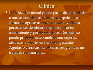 ClínicaClínica
 La infección inicial puede pasar desapercibidaLa infección inicial puede pasar desapercibida
o cursar con ligeros síntomas gripales. Laso cursar con ligeros síntomas gripales. Las
formas progresivas cursan con tos y disneaformas progresivas cursan con tos y disnea
persistente, debilidad, depresión, fiebrepersistente, debilidad, depresión, fiebre
intermitente y pérdida de peso. Después seintermitente y pérdida de peso. Después se
puede producir osteomielitis con cojeras,puede producir osteomielitis con cojeras,
abscesos y aborto en hembras gestantes.abscesos y aborto en hembras gestantes.
Agudas o crónicas, las formas progresivas noAgudas o crónicas, las formas progresivas no
tratadas son mortales.tratadas son mortales.
 
