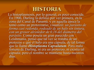 HISTORIAHISTORIA
La histoplasmosis, por lo general, es poco conocida.La histoplasmosis, por lo general, es poco conocida.
En 1906, Darling la definió por vez primera, en laEn 1906, Darling la definió por vez primera, en la
zona del Canal de Panamá, y en aquella época lazona del Canal de Panamá, y en aquella época la
tomó como un protozoario; visualizó:tomó como un protozoario; visualizó: un parásito deun parásito de
forma casi redonda, rodeado de un halo sin tintura,forma casi redonda, rodeado de un halo sin tintura,
con un grosor alrededor de 0.16 del diámetro delcon un grosor alrededor de 0.16 del diámetro del
parásitoparásito. Como poseía un gran parecido con. Como poseía un gran parecido con
Leishmania, pensó que tal vez se trataba de unLeishmania, pensó que tal vez se trataba de un
protozoo y que el halo era una cápsula, de tal formaprotozoo y que el halo era una cápsula, de tal forma
que lo llamóque lo llamó Histoplasma CapsulatumHistoplasma Capsulatum. Para mala. Para mala
fortuna de Darling, ni era un protozoo, ni existía talfortuna de Darling, ni era un protozoo, ni existía tal
cápsula; pero el nombre se mantiene hasta nuestroscápsula; pero el nombre se mantiene hasta nuestros
días.días.
 