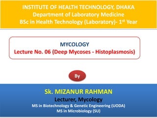 INSTITUTE OF HEALTH TECHNOLOGY, DHAKA
Department of Laboratory Medicine
BSc in Health Technology (Laboratory)- 1st Year
MYCOLOGY
Lecture No. 06 (Deep Mycoses - Histoplasmosis)
By
Sk. MIZANUR RAHMAN
Lecturer, Mycology
MS in Biotechnology & Genetic Engineering (UODA)
MS in Microbiology (SU)
 