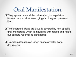 Oral Manifestation.
 They appear as nodular , ulcerated , or vegetative
lesions on buccal mucosa, gingiva , tongue , palate or
lips.
 The ulcerated areas are usually covered by non-specific
gray membrane which is indurated with raised and rolled
out borders resembling carcinoma.
 Granulomatous lesion often cause alveolar bone
destruction.
12
 