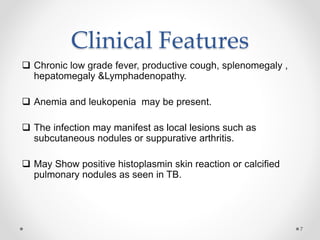 Clinical Features
 Chronic low grade fever, productive cough, splenomegaly ,
hepatomegaly &Lymphadenopathy.
 Anemia and leukopenia may be present.
 The infection may manifest as local lesions such as
subcutaneous nodules or suppurative arthritis.
 May Show positive histoplasmin skin reaction or calcified
pulmonary nodules as seen in TB.
7
 