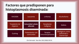 Factores que predisponen para
histoplasmosis diseminada:
VIH/SIDA Leucemia Linfomas Alcoholismo
Trasplante de
órganos
Inmunidad celular
alterada
Neoplasias
malignas
Diálisis
Cushing
Tratamiento con
corticoides
Terapias
inmunosupresoras
Biológicos como
Infliximab o
Etanercept
Clin Dermatol . Nov-Dec 2012;30(6):592-8.
 