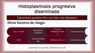 Histoplasmosis progresiva
diseminada
Típicamente paciente VIH+ con CD4 <150 células/mL
Otros factores de riesgo:
>55 o <1 años
Receptores
trasplante
Uso de
inhibidores TNF-
α
Linfopenia CD4
IDCV
Síndrome Hiper
IgE
Defectos vía IL-12 Grandes inóculos
Semin Respir Crit Care Med . 2020 Feb;41(1):13-30.
 