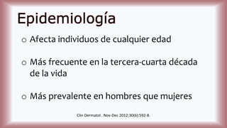 Epidemiología
o Afecta individuos de cualquier edad
o Más frecuente en la tercera-cuarta década
de la vida
o Más prevalente en hombres que mujeres
Clin Dermatol . Nov-Dec 2012;30(6):592-8.
 