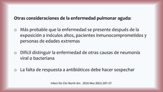 Otras consideraciones de la enfermedad pulmonar aguda:
o Más probable que la enfermedad se presente después de la
exposición a inóculos altos, pacientes inmunocomprometidos y
personas de edades extremas
o Difícil distinguir la enfermedad de otras causas de neumonía
viral o bacteriana
o La falta de respuesta a antibióticos debe hacer sospechar
Infect Dis Clin North Am . 2016 Mar;30(1):207-27.
 