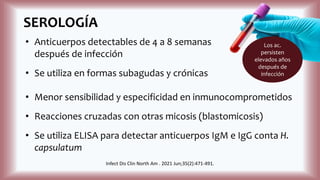 SEROLOGÍA
• Anticuerpos detectables de 4 a 8 semanas
después de infección
• Se utiliza en formas subagudas y crónicas
• Menor sensibilidad y especificidad en inmunocomprometidos
• Reacciones cruzadas con otras micosis (blastomicosis)
• Se utiliza ELISA para detectar anticuerpos IgM e IgG conta H.
capsulatum
Los ac.
persisten
elevados años
después de
infección
Infect Dis Clin North Am . 2021 Jun;35(2):471-491.
 