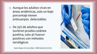 o Aunque los adultos vivan en
áreas endémicas, solo un bajo
porcentaje tienen
anticuerpos detectables
o De 55% de adultos que
tuvieron prueba cutánea
positiva, solo 4% fueron
positivos con métodos
serológicos
Semin Respir Crit Care Med . 2020 Feb;41(1):13-30.
 