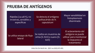 PRUEBA DE ANTÍGENOS
Rápidas (24-48 h), no
invasivas, sensibles y
específicas
Se detecta el antígeno
polisacárido de H.
capsulatum
Mayor sensibilidad en
histoplasmosis
diseminada
Se utiliza ensayo de flujo
lateral
Se realiza en muestras de
orina (S: 82%) o suero (S:
60%)
El aclaramiento del
antígeno se puede
utilizar para monitorear
la respuesta al
tratamiento
Infect Dis Clin North Am . 2021 Jun;35(2):471-491.
 