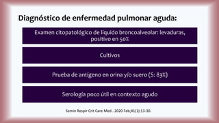 Diagnóstico de enfermedad pulmonar aguda:
Examen citopatológico de líquido broncoalveolar: levaduras,
positivo en 50%
Cultivos
Prueba de antígeno en orina y/o suero (S: 83%)
Serología poco útil en contexto agudo
Semin Respir Crit Care Med . 2020 Feb;41(1):13-30.
 