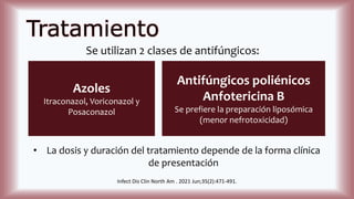 Tratamiento
Se utilizan 2 clases de antifúngicos:
Azoles
Itraconazol, Voriconazol y
Posaconazol
Antifúngicos poliénicos
Anfotericina B
Se prefiere la preparación liposómica
(menor nefrotoxicidad)
• La dosis y duración del tratamiento depende de la forma clínica
de presentación
Infect Dis Clin North Am . 2021 Jun;35(2):471-491.
 