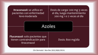 Itraconazol: se utiliza en
pacientes con enfermedad
leve-moderada
Dosis de carga: 200 mg 3 veces
al día, luego mantenimiento
200 mg 1 o 2 veces al día
Fluconazol: solo pacientes que
tienen contraindicación para
Itraconazol
Dosis: 800 mg/día
Azoles
Clin Dermatol . Nov-Dec 2012;30(6):592-8.
 