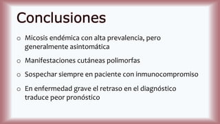 Conclusiones
o Micosis endémica con alta prevalencia, pero
generalmente asintomática
o Manifestaciones cutáneas polimorfas
o Sospechar siempre en paciente con inmunocompromiso
o En enfermedad grave el retraso en el diagnóstico
traduce peor pronóstico
 