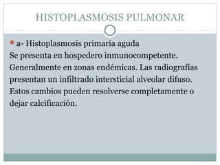 HISTOPLASMOSIS PULMONAR
a- Histoplasmosis primaria aguda
Se presenta en hospedero inmunocompetente.
Generalmente en zonas endémicas. Las radiografías
presentan un infiltrado intersticial alveolar difuso.
Estos cambios pueden resolverse completamente o
dejar calcificación.
 