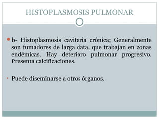 HISTOPLASMOSIS PULMONAR
b- Histoplasmosis cavitaria crónica; Generalmente
son fumadores de larga data, que trabajan en zonas
endémicas. Hay deterioro pulmonar progresivo.
Presenta calcificaciones.
• Puede diseminarse a otros órganos.
 