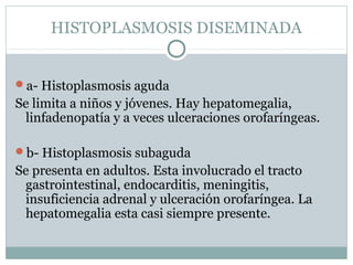 HISTOPLASMOSIS DISEMINADA
a- Histoplasmosis aguda
Se limita a niños y jóvenes. Hay hepatomegalia,
linfadenopatía y a veces ulceraciones orofaríngeas.
b- Histoplasmosis subaguda
Se presenta en adultos. Esta involucrado el tracto
gastrointestinal, endocarditis, meningitis,
insuficiencia adrenal y ulceración orofaríngea. La
hepatomegalia esta casi siempre presente.
 