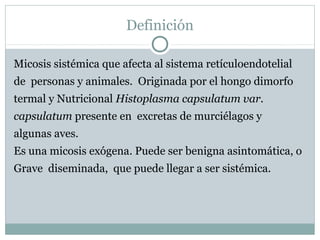 Definición
Micosis sistémica que afecta al sistema retículoendotelial
de personas y animales. Originada por el hongo dimorfo
termal y Nutricional Histoplasma capsulatum var.
capsulatum presente en excretas de murciélagos y
algunas aves.
Es una micosis exógena. Puede ser benigna asintomática, o
Grave diseminada, que puede llegar a ser sistémica.
 