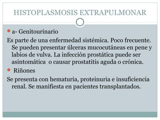 HISTOPLASMOSIS EXTRAPULMONAR
a- Genitourinario
Es parte de una enfermedad sistémica. Poco frecuente.
Se pueden presentar úlceras mucocutáneas en pene y
labios de vulva. La infección prostática puede ser
asintomática o causar prostatitis aguda o crónica.
 Riñones
Se presenta con hematuria, proteinuria e insuficiencia
renal. Se manifiesta en pacientes transplantados.
 