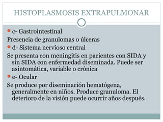 HISTOPLASMOSIS EXTRAPULMONAR
c- Gastrointestinal
Presencia de granulomas o úlceras
d- Sistema nervioso central
Se presenta con meningitis en pacientes con SIDA y
sin SIDA con enfermedad diseminada. Puede ser
asintomática, variable o crónica
e- Ocular
Se produce por diseminación hematógena,
generalmente en niños. Produce granuloma. El
deterioro de la visión puede ocurrir años después.
 