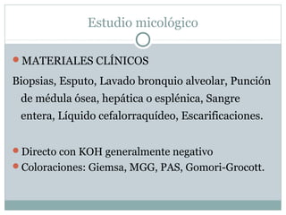 Estudio micológico
MATERIALES CLÍNICOS
Biopsias, Esputo, Lavado bronquio alveolar, Punción
de médula ósea, hepática o esplénica, Sangre
entera, Líquido cefalorraquídeo, Escarificaciones.
Directo con KOH generalmente negativo
Coloraciones: Giemsa, MGG, PAS, Gomori-Grocott.
 