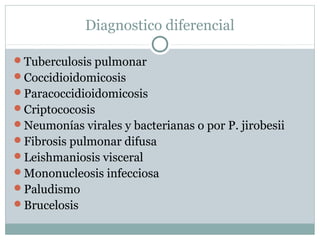 Diagnostico diferencial
Tuberculosis pulmonar
Coccidioidomicosis
Paracoccidioidomicosis
Criptococosis
Neumonías virales y bacterianas o por P. jirobesii
Fibrosis pulmonar difusa
Leishmaniosis visceral
Mononucleosis infecciosa
Paludismo
Brucelosis
 