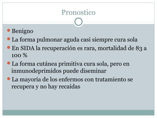 Pronostico
Benigno
La forma pulmonar aguda casi siempre cura sola
En SIDA la recuperación es rara, mortalidad de 83 a
100 %
La forma cutánea primitiva cura sola, pero en
inmunodeprimidos puede diseminar
La mayoría de los enfermos con tratamiento se
recupera y no hay recaídas
 