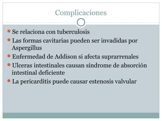 Complicaciones
Se relaciona con tuberculosis
Las formas cavitarias pueden ser invadidas por
Aspergillus
Enfermedad de Addison si afecta suprarrenales
Ulceras intestinales causan síndrome de absorción
intestinal deficiente
La pericarditis puede causar estenosis valvular
 