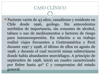 CASO CLÍNICO
Paciente varón de 43 años, canadiense y residente en
Chile desde 1996, geólogo. Sin antecedentes
mórbidos de importancia, sin consumo de alcohol,
tabaco o uso de medicamentos o factores de riesgo
para inmunosupresión. En relación a su trabajo
realizó viajes frecuentes a Centroamérica y Perú
durante 1997 y 1998, el último de ellos en agosto de
1998, y durante el cual recorrió minas subterráneas
donde había abundantes murciélagos. A principio de
septiembre de 1998, inició un cuadro caracterizado
por fiebre hasta 40° C y compromiso del estado
general.
 