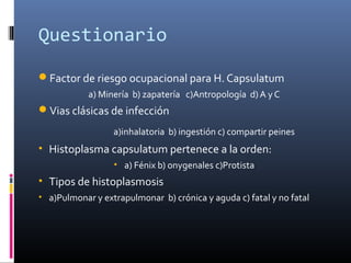 Questionario
Factor de riesgo ocupacional para H. Capsulatum
a) Minería b) zapatería c)Antropología d) A y C
Vias clásicas de infección
a)inhalatoria b) ingestión c) compartir peines
• Histoplasma capsulatum pertenece a la orden:
• a) Fénix b) onygenales c)Protista
• Tipos de histoplasmosis
• a)Pulmonar y extrapulmonar b) crónica y aguda c) fatal y no fatal
 