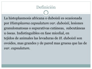 Definición
La histoplasmosis africana o duboisii es ocasionada
por Histoplasma capsulatum var. duboisii, lesiones
granulomatosas o supurativas cutáneas, subcutáneas
u óseas. Indistinguibles en fase micelial, en
tejidos de animales las levaduras de H. duboisii son
ovoides, mas grandes y de pared mas gruesa que las de
var. capsulatum.
 