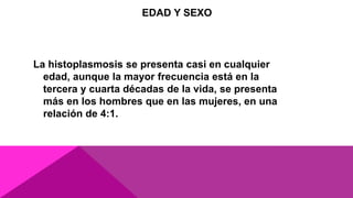 EDAD Y SEXO
La histoplasmosis se presenta casi en cualquier
edad, aunque la mayor frecuencia está en la
tercera y cuarta décadas de la vida, se presenta
más en los hombres que en las mujeres, en una
relación de 4:1.
 