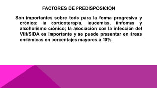 FACTORES DE PREDISPOSICIÓN
Son importantes sobre todo para la forma progresiva y
crónica: la corticoterapia, leucemias, linfomas y
alcoholismo crónico; la asociación con la infección del
VIH/SIDA es importante y se puede presentar en áreas
endémicas en porcentajes mayores a 10%.
 