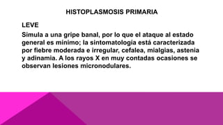 HISTOPLASMOSIS PRIMARIA
LEVE
Simula a una gripe banal, por lo que el ataque al estado
general es mínimo; la sintomatología está caracterizada
por fiebre moderada e irregular, cefalea, mialgias, astenia
y adinamia. A los rayos X en muy contadas ocasiones se
observan lesiones micronodulares.
 