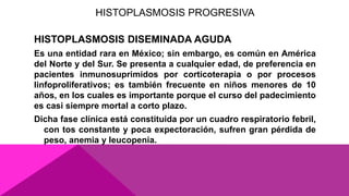 HISTOPLASMOSIS PROGRESIVA
HISTOPLASMOSIS DISEMINADA AGUDA
Es una entidad rara en México; sin embargo, es común en América
del Norte y del Sur. Se presenta a cualquier edad, de preferencia en
pacientes inmunosuprimidos por corticoterapia o por procesos
linfoproliferativos; es también frecuente en niños menores de 10
años, en los cuales es importante porque el curso del padecimiento
es casi siempre mortal a corto plazo.
Dicha fase clínica está constituida por un cuadro respiratorio febril,
con tos constante y poca expectoración, sufren gran pérdida de
peso, anemia y leucopenia.
 
