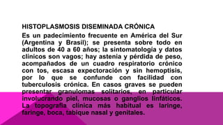 HISTOPLASMOSIS DISEMINADA CRÓNICA
Es un padecimiento frecuente en América del Sur
(Argentina y Brasil); se presenta sobre todo en
adultos de 40 a 60 años; la sintomatología y datos
clínicos son vagos; hay astenia y pérdida de peso,
acompañados de un cuadro respiratorio crónico
con tos, escasa expectoración y sin hemoptisis,
por lo que se confunde con facilidad con
tuberculosis crónica. En casos graves se pueden
presentar granulomas solitarios, en particular
involucrando piel, mucosas o ganglios linfáticos.
La topografía clínica más habitual es laringe,
faringe, boca, tabique nasal y genitales.
 