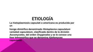 ETIOLOGÍA
La histoplasmosis capsulati o americana es producida por
un
hongo dimórfico denominado Histoplasma capsulatum
variedad capsulatum, clasificado dentro de la división
Ascomycetes, del orden Onygenales y se le conoce una
fase teleomórfica que se denomina Ajellomyces
capsulatus.
 