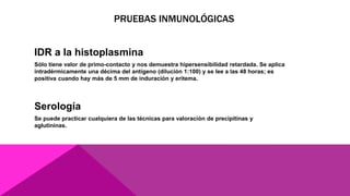 PRUEBAS INMUNOLÓGICAS
IDR a la histoplasmina
Sólo tiene valor de primo-contacto y nos demuestra hipersensibilidad retardada. Se aplica
intradérmicamente una décima del antígeno (dilución 1:100) y se lee a las 48 horas; es
positiva cuando hay más de 5 mm de induración y eritema.
Serología
Se puede practicar cualquiera de las técnicas para valoración de precipitinas y
aglutininas.
 