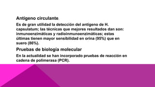 Antígeno circulante.
Es de gran utilidad la detección del antígeno de H.
capsulatum; las técnicas que mejores resultados dan son:
inmunoenzimáticas y radioinmunoenzimáticas; estas
últimas tienen mayor sensibilidad en orina (95%) que en
suero (86%).
Pruebas de biología molecular
En la actualidad se han incorporado pruebas de reacción en
cadena de polimerasa (PCR).
 