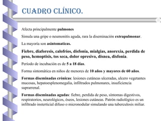 CuADRO CLínICO.
Afecta principalmente pulmones
Simula una gripe o neumonitis aguda, rara la diseminación extrapulmonar.
La mayoría son asintomaticas.
Fiebre, diaforesis, calofríos, disfonía, mialgias, anorexia, perdida de
peso, hemoptisis, tos seca, dolor opresivo, disnea, disfonía.
Período de incubación es de 5 a 18 días.
Forma sintomática en niños de menores de 10 años y mayores de 60 años.
Formas diseminadas crónicas: lesiones cutáneas ulceradas, ulcero vegetantes
mucosas, hepatoesplenomegalia, infiltrados pulmonares, insuficiencia
suprarrenal.
Formas diseminadas agudas: fiebre, perdida de peso, síntomas digestivos,
respiratorios, neurológicos, óseos, lesiones cutáneas. Patrón radiológico es un
infiltrado insterticial difuso o micronodular simulando una tuberculosis miliar.
 