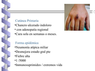 Cutánea Primaria
•Chancro ulcerado indoloro
• con adenopatía regional
•Cura sola en semanas o meses.
Forma epidémica
•Neumonía atípica miliar
•Desmejora estado gral pte
•Fiebre alta
•1 /5000
•Inmunosuprimidos / extremos vida
 