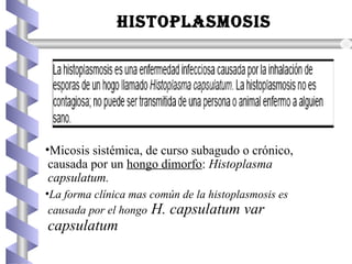 HISTOPLASMOSIS
•Micosis sistémica, de curso subagudo o crónico,
causada por un hongo dimorfo: Histoplasma
capsulatum.
•La forma clínica mas común de la histoplasmosis es
causada por el hongo H. capsulatum var
capsulatum
 
