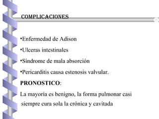 complicaciones
•Enfermedad de Adison
•Ulceras intestinales
•Síndrome de mala absorción
•Pericarditis causa estenosis valvular.
PRONOSTICO:
La mayoría es benigno, la forma pulmonar casi
siempre cura sola la crónica y cavitada
 