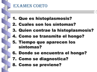 examen corto
1. Que es histoplasmosis?
2. Cuales son los síntomas?
3. Quien contrae la histoplasmosis?
4. Como se transmite el hongo?
5. Tiempo que aparecen los
síntomas?
6. Donde se encuentra el hongo?
7. Como se diagnostica?
8. Como se previene?
 