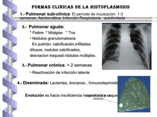 3.-3.- Pulmonar crónicaPulmonar crónica: > 2 semanas: > 2 semanas
• Reactivación de infección latenteReactivación de infección latente
2.-2.- Pulmonar aguda:Pulmonar aguda:
* Fiebre * Mialgias * Tos* Fiebre * Mialgias * Tos
• Nódulos granulomatososNódulos granulomatosos
En pulmón: calcificación,infiltadosEn pulmón: calcificación,infiltados
difusos, nodulos calcificados,difusos, nodulos calcificados,
desviacion traqueal.nódulos múltiples.desviacion traqueal.nódulos múltiples.
4.-4.- Diseminada:Diseminada: Lactantes, Ancianos , InmunodeprimidosLactantes, Ancianos , Inmunodeprimidos
EvoluciónEvolución es hacia insuficiencia respiratoria y caquexia.es hacia insuficiencia respiratoria y caquexia.
FORMAS CLInICAS De LA HISTOPLASMOSIS
1.-1.- Pulmonar sub-clínicaPulmonar sub-clínica:: El período de incubación: 1-3
semanas. Asintomática. Infección Respiratoria autolimitadaAsintomática. Infección Respiratoria autolimitada
CALCIFICACIÓN EN
HIGADO
 