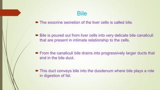 Bile
 The exocrine secretion of the liver cells is called bile.
 Bile is poured out from liver cells into very delicate bile canaliculi
that are present in intimate relationship to the cells.
 From the canaliculi bile drains into progressively larger ducts that
end in the bile duct.
 This duct conveys bile into the duodenum where bile plays a role
in digestion of fat.
 